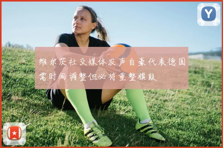 维尔茨社交媒体发声自豪代表德国需时间调整但必将重整旗鼓