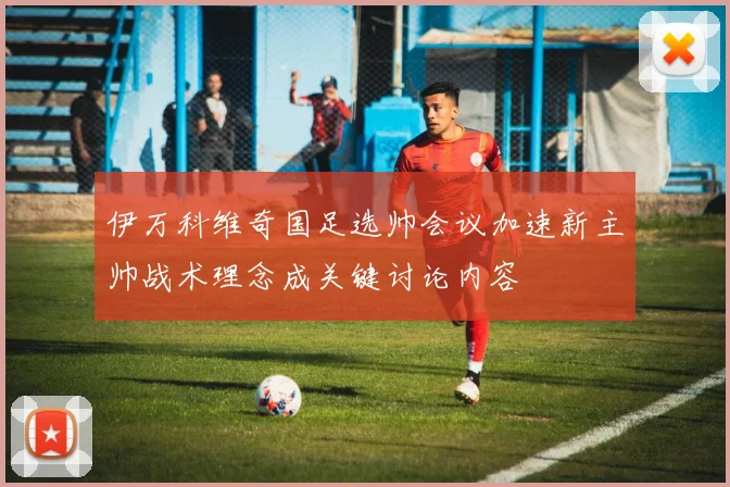伊万科维奇国足选帅会议加速新主帅战术理念成关键讨论内容