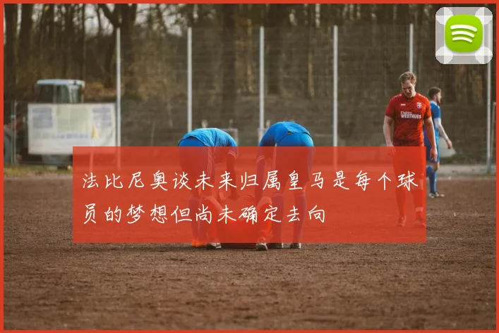 法比尼奥谈未来归属皇马是每个球员的梦想但尚未确定去向