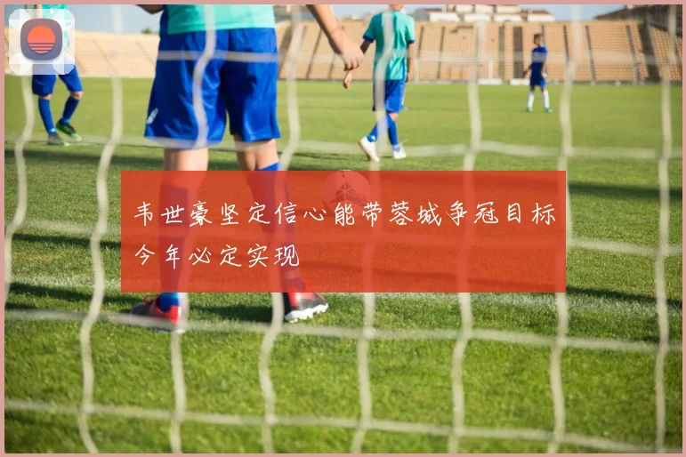 韦世豪坚定信心能带蓉城争冠目标今年必定实现