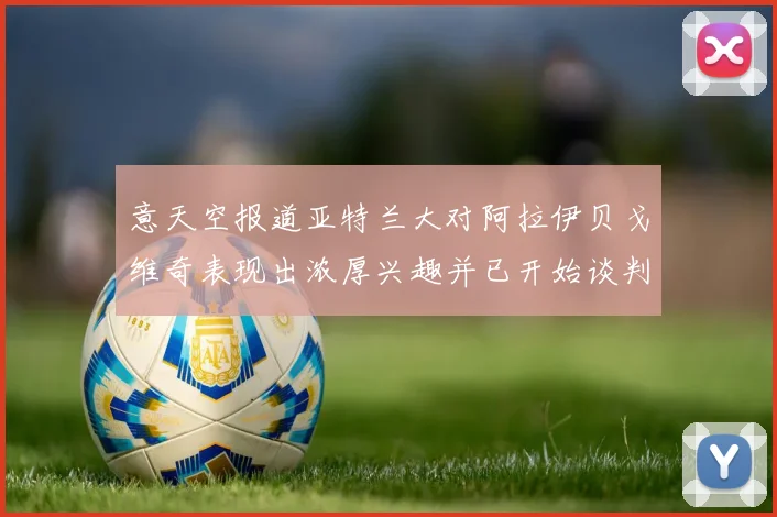 意天空报道亚特兰大对阿拉伊贝戈维奇表现出浓厚兴趣并已开始谈判