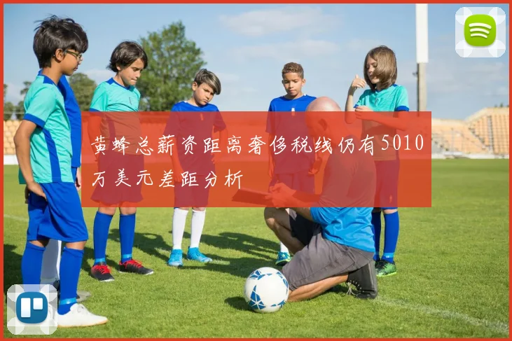 黄蜂总薪资距离奢侈税线仍有5010万美元差距分析