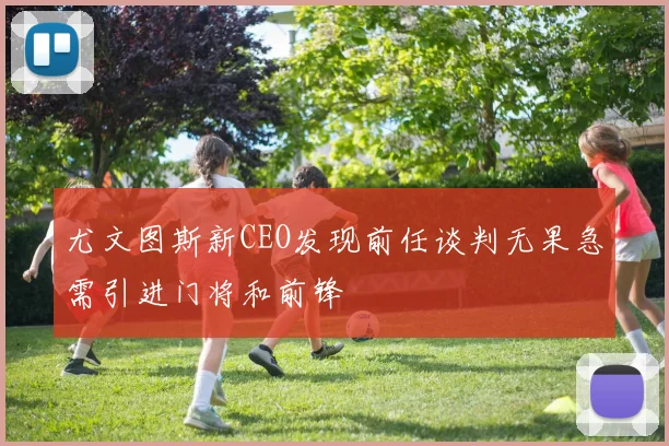 尤文图斯新CEO发现前任谈判无果急需引进门将和前锋