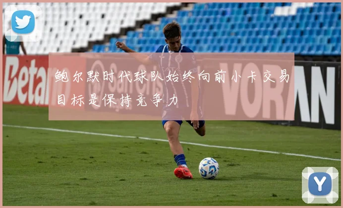 鲍尔默时代球队始终向前小卡交易目标是保持竞争力
