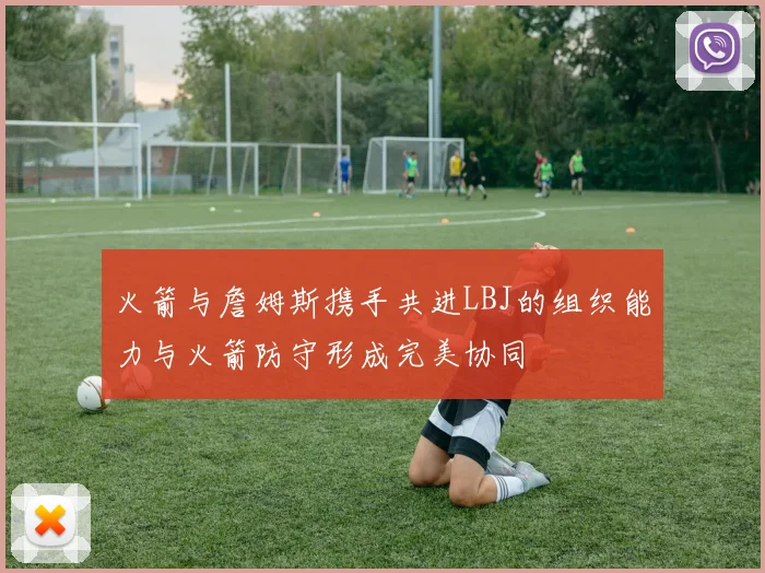 火箭与詹姆斯携手共进LBJ的组织能力与火箭防守形成完美协同