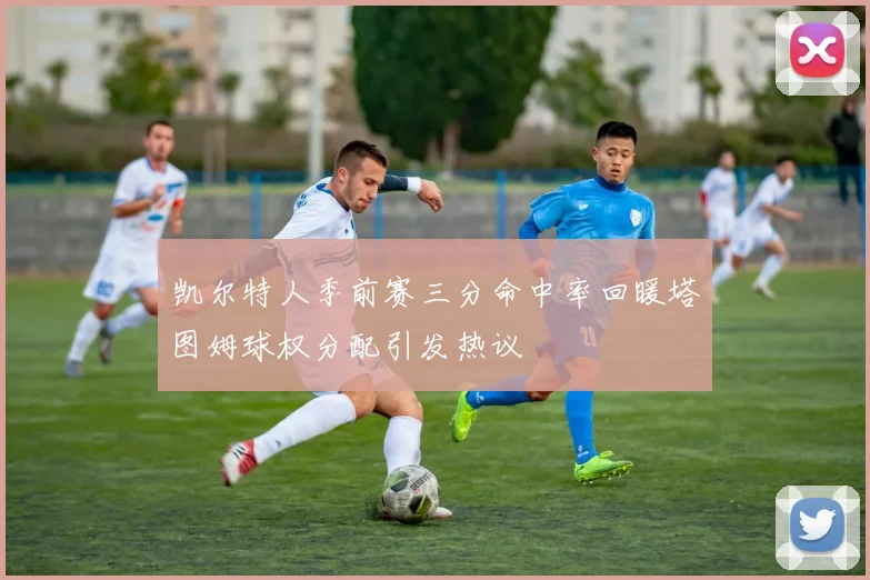 凯尔特人季前赛三分命中率回暖塔图姆球权分配引发热议