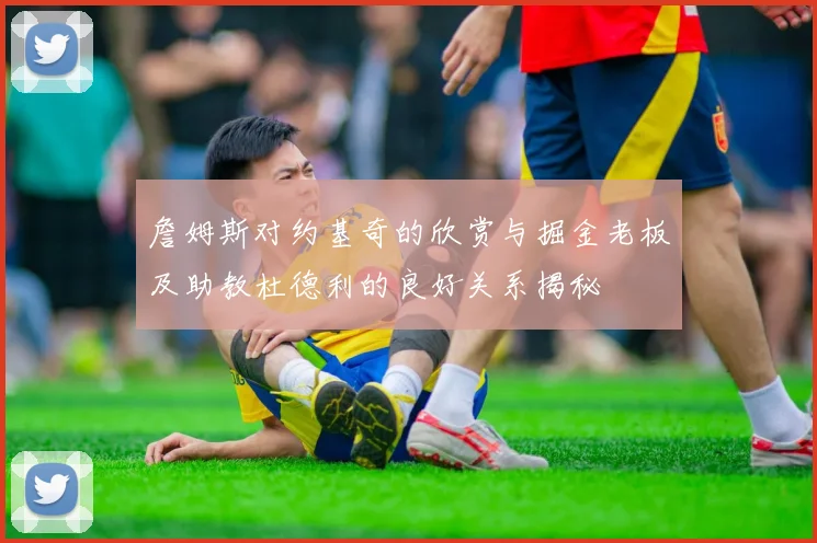 詹姆斯对约基奇的欣赏与掘金老板及助教杜德利的良好关系揭秘