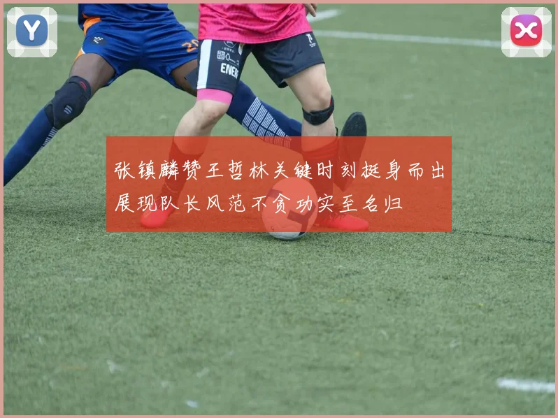 张镇麟赞王哲林关键时刻挺身而出展现队长风范不贪功实至名归