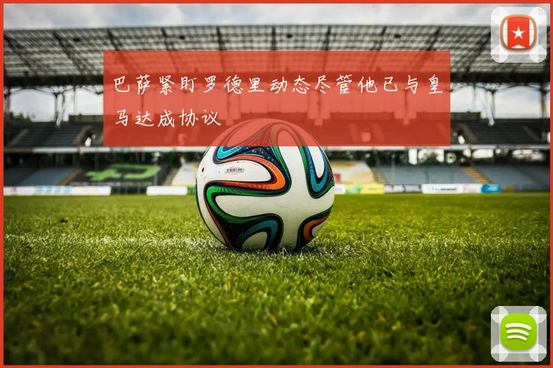 巴萨紧盯罗德里动态尽管他已与皇马达成协议