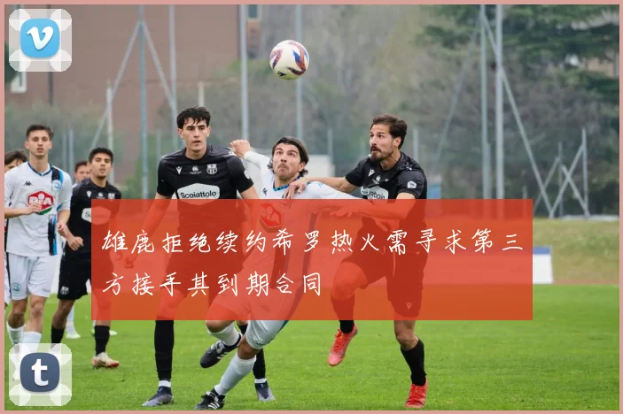 雄鹿拒绝续约希罗热火需寻求第三方接手其到期合同