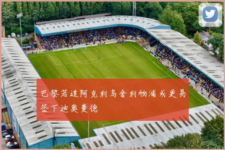 巴黎若追阿克利乌舍利物浦或更易签下迪奥曼德