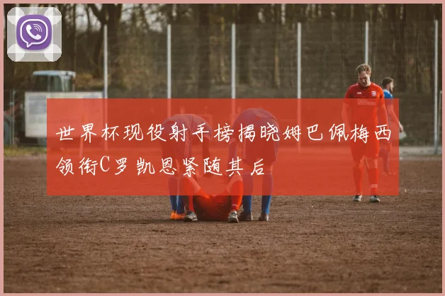 世界杯现役射手榜揭晓姆巴佩梅西领衔C罗凯恩紧随其后