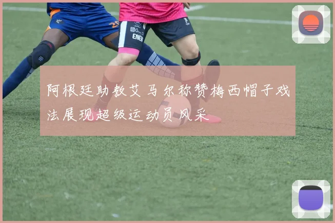 阿根廷助教艾马尔称赞梅西帽子戏法展现超级运动员风采