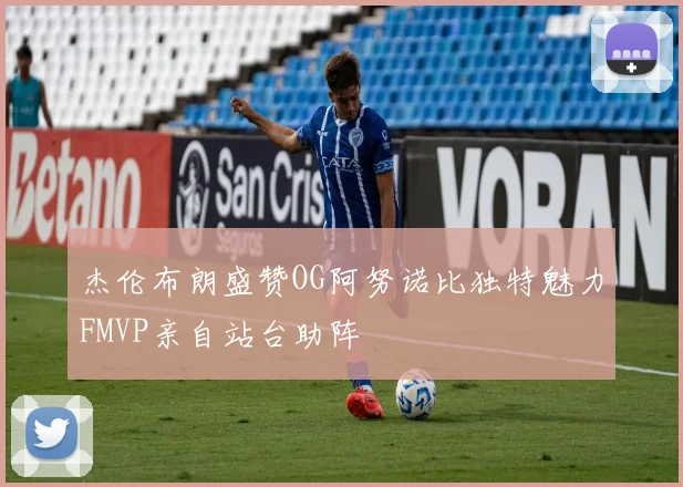 杰伦布朗盛赞OG阿努诺比独特魅力FMVP亲自站台助阵
