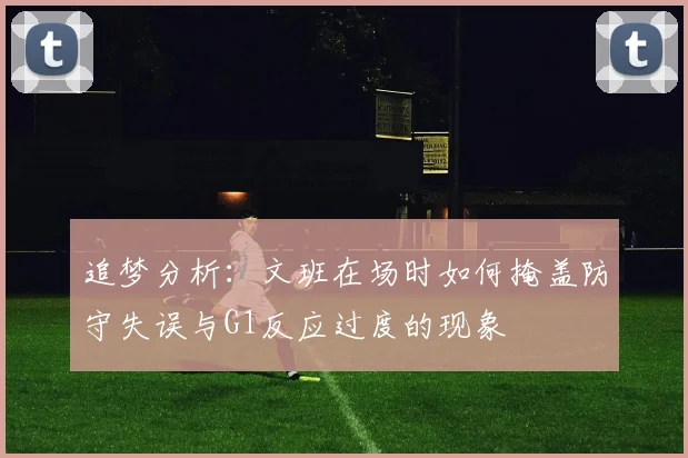 追梦分析：文班在场时如何掩盖防守失误与G1反应过度的现象